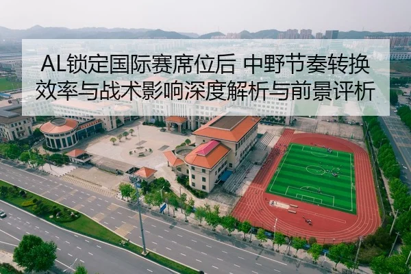 AL锁定国际赛席位后 中野节奏转换效率与战术影响深度解析与前景评析